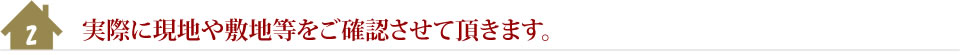 2.実際に現地や敷地等をご確認させて頂きます。