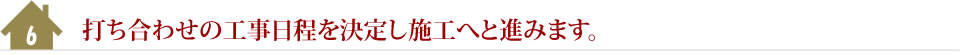 6.打ち合わせの工事日程を決定し施工へと進みます。